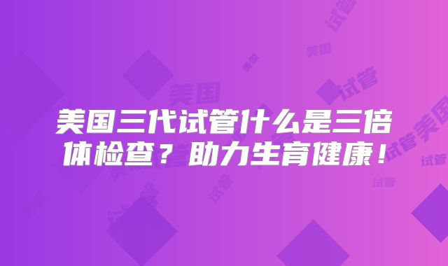 美国三代试管什么是三倍体检查？助力生育健康！