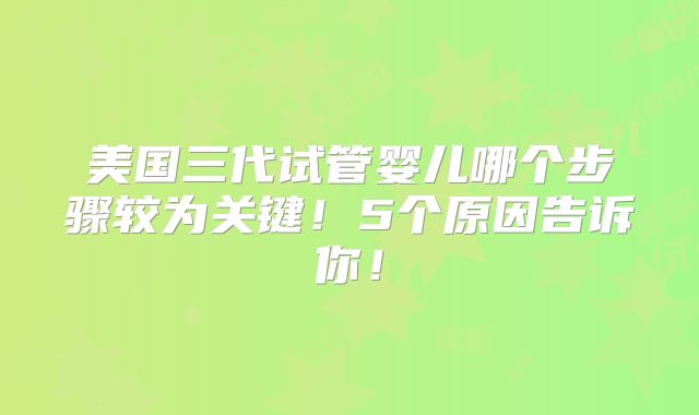 美国三代试管婴儿哪个步骤较为关键！5个原因告诉你！