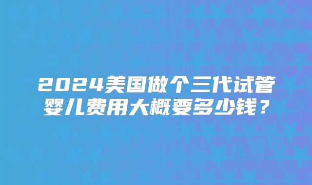 2024美国做个三代试管婴儿费用大概要多少钱？