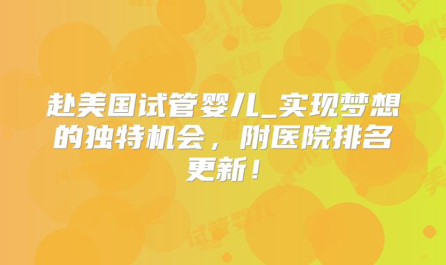 赴美国试管婴儿_实现梦想的独特机会，附医院排名更新！