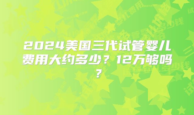 2024美国三代试管婴儿费用大约多少？12万够吗？