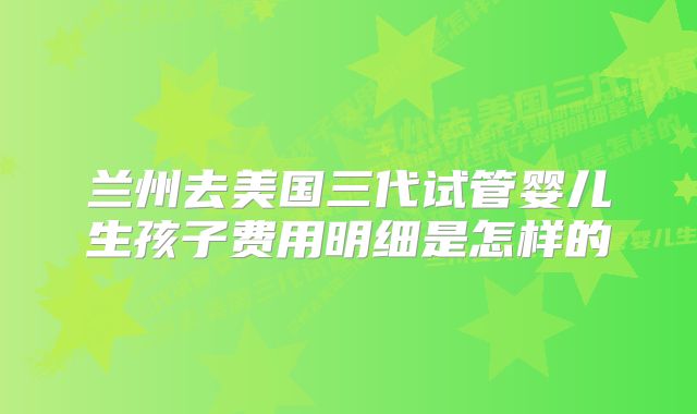 兰州去美国三代试管婴儿生孩子费用明细是怎样的