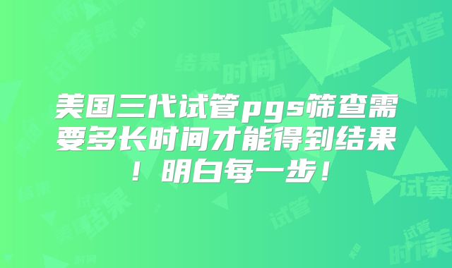 美国三代试管pgs筛查需要多长时间才能得到结果！明白每一步！