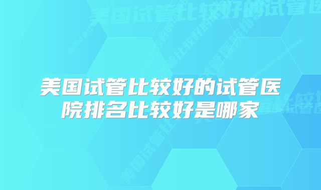 美国试管比较好的试管医院排名比较好是哪家
