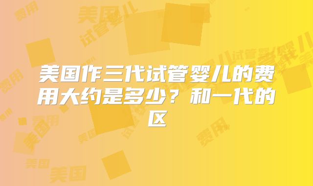 美国作三代试管婴儿的费用大约是多少？和一代的区