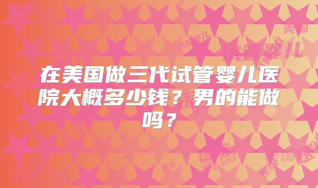 在美国做三代试管婴儿医院大概多少钱？男的能做吗？
