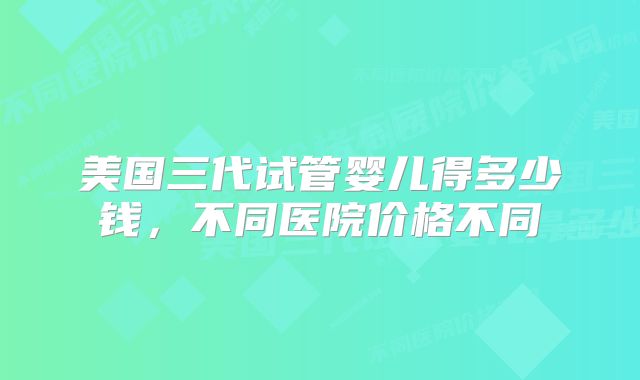 美国三代试管婴儿得多少钱，不同医院价格不同