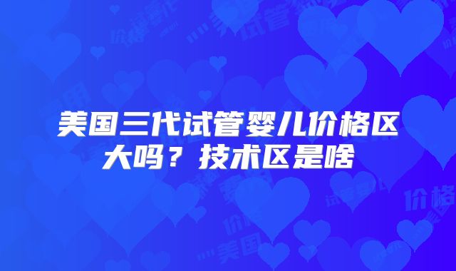 美国三代试管婴儿价格区大吗？技术区是啥