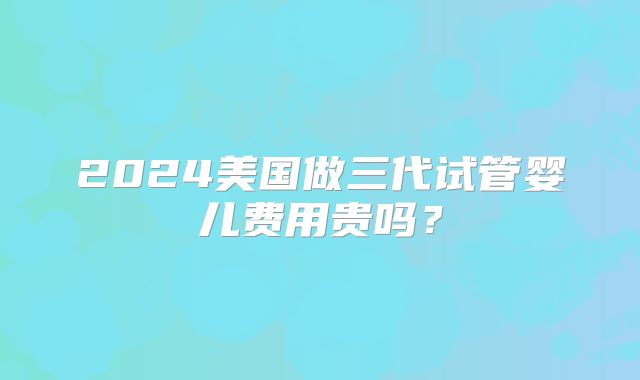 2024美国做三代试管婴儿费用贵吗？