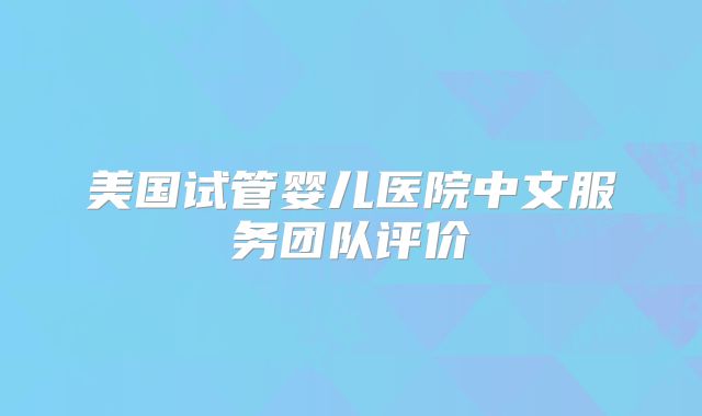 美国试管婴儿医院中文服务团队评价