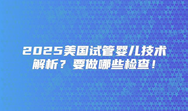 2025美国试管婴儿技术解析？要做哪些检查！