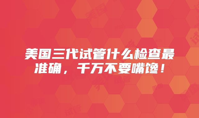 美国三代试管什么检查最准确，千万不要嘴馋！
