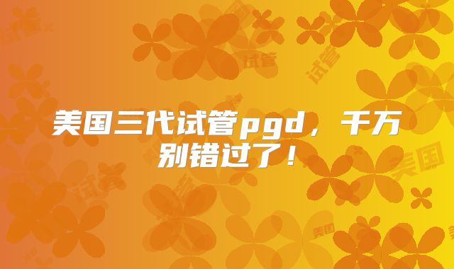 美国三代试管pgd，千万别错过了！