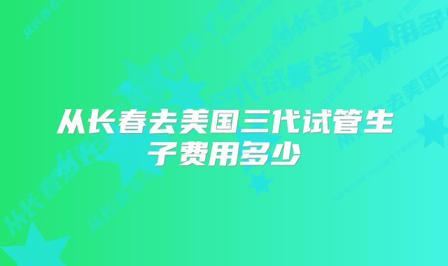 从长春去美国三代试管生子费用多少
