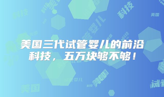 美国三代试管婴儿的前沿科技，五万块够不够！