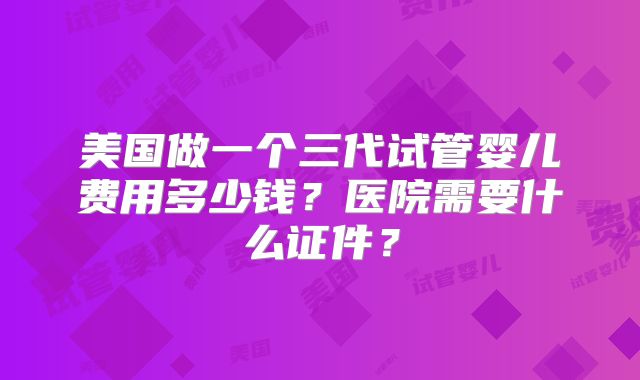 美国做一个三代试管婴儿费用多少钱？医院需要什么证件？
