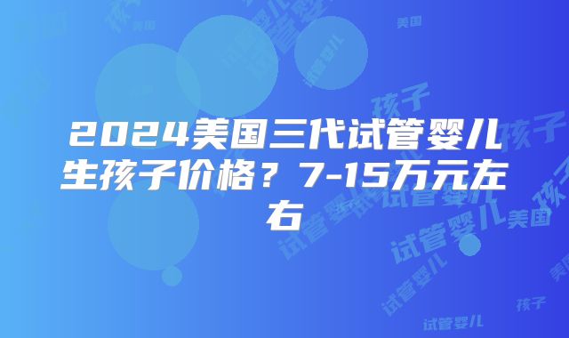 2024美国三代试管婴儿生孩子价格？7-15万元左右