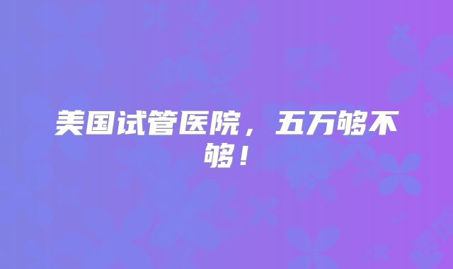 美国试管医院，五万够不够！