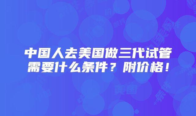 中国人去美国做三代试管需要什么条件？附价格！