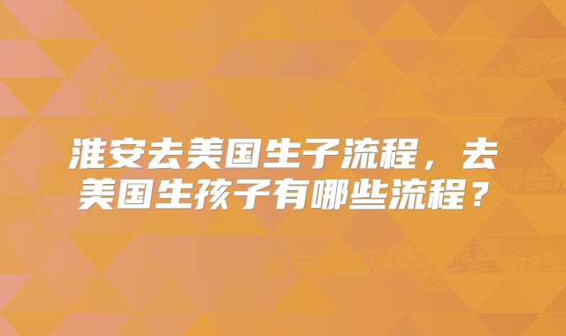 淮安去美国生子流程，去美国生孩子有哪些流程？