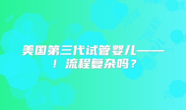 美国第三代试管婴儿——！流程复杂吗？