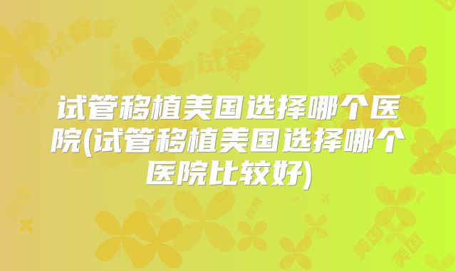 试管移植美国选择哪个医院(试管移植美国选择哪个医院比较好)
