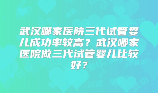 武汉哪家医院三代试管婴儿成功率较高？武汉哪家医院做三代试管婴儿比较好？