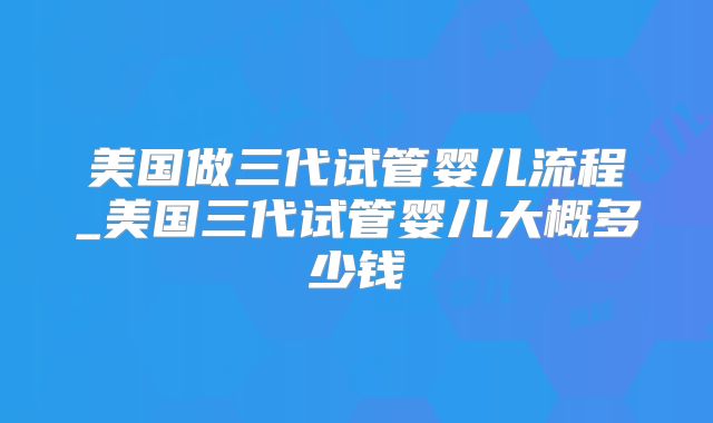 美国做三代试管婴儿流程_美国三代试管婴儿大概多少钱