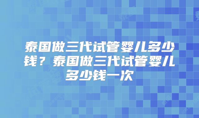泰国做三代试管婴儿多少钱？泰国做三代试管婴儿多少钱一次