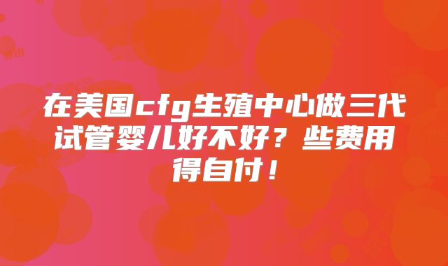 在美国cfg生殖中心做三代试管婴儿好不好？些费用得自付！
