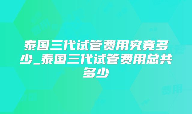 泰国三代试管费用究竟多少_泰国三代试管费用总共多少