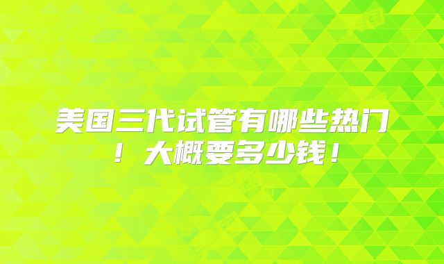 美国三代试管有哪些热门!大概要多少钱!