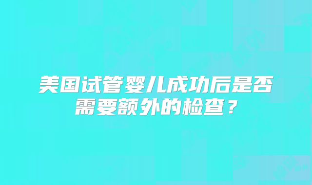 美国试管婴儿成功后是否需要额外的检查？