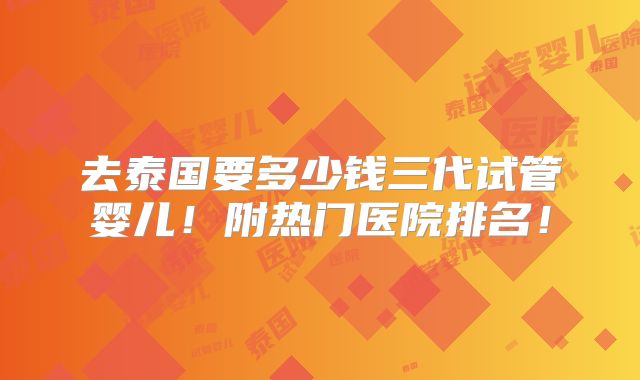 去泰国要多少钱三代试管婴儿！附热门医院排名！