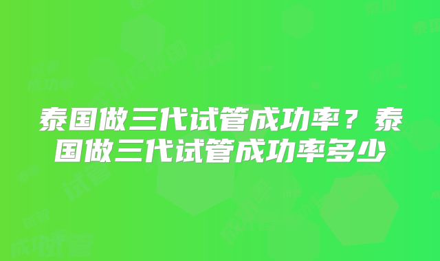 泰国做三代试管成功率？泰国做三代试管成功率多少