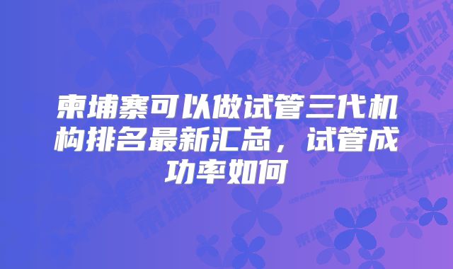 柬埔寨可以做试管三代机构排名最新汇总，试管成功率如何