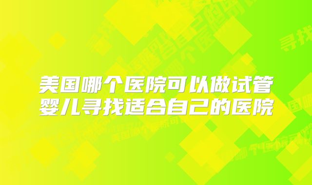 美国哪个医院可以做试管婴儿寻找适合自己的医院