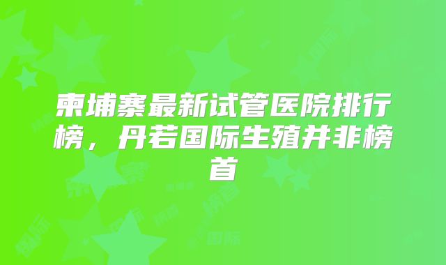 柬埔寨最新试管医院排行榜，丹若国际生殖并非榜首