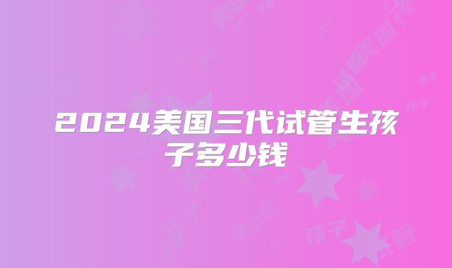 2024美国三代试管生孩子多少钱