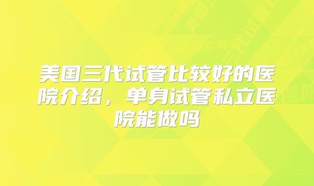 美国三代试管比较好的医院介绍，单身试管私立医院能做吗