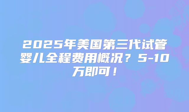 2025年美国第三代试管婴儿全程费用概况？5-10万即可！