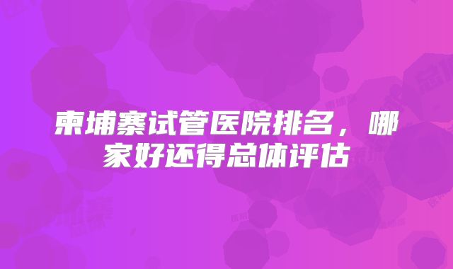 柬埔寨试管医院排名，哪家好还得总体评估