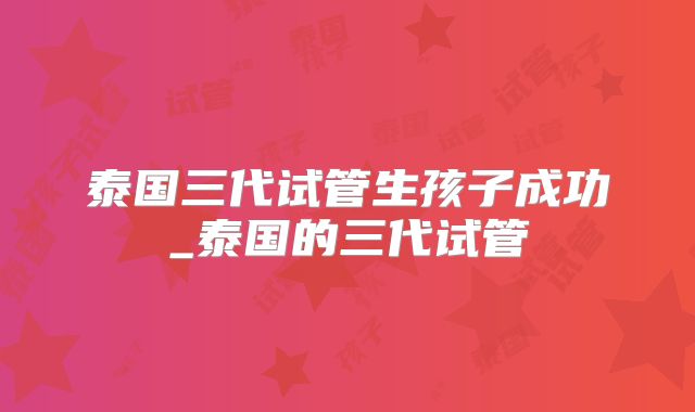 泰国三代试管生孩子成功_泰国的三代试管