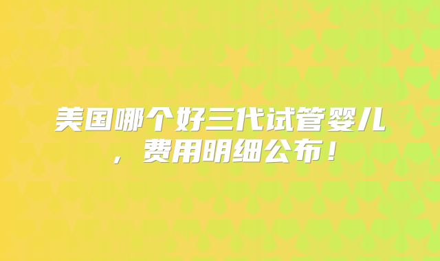 美国哪个好三代试管婴儿，费用明细公布！