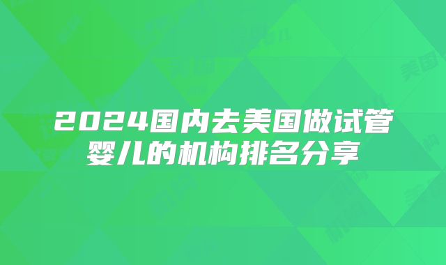 2024国内去美国做试管婴儿的机构排名分享