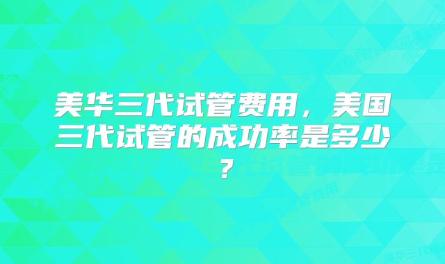 美华三代试管费用,美国三代试管的成功率是多少?