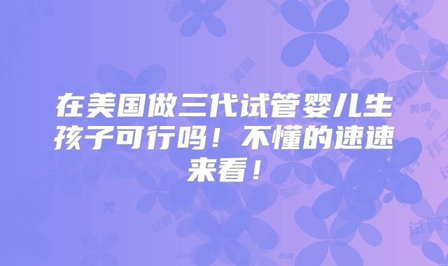 在美国做三代试管婴儿生孩子可行吗！不懂的速速来看！