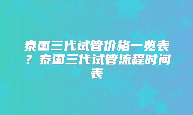 泰国三代试管价格一览表？泰国三代试管流程时间表