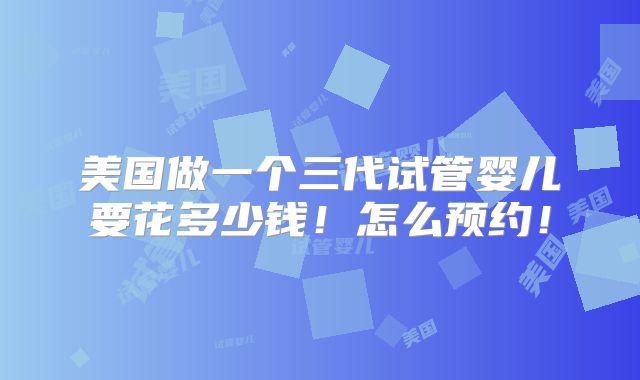 美国做一个三代试管婴儿要花多少钱！怎么预约！