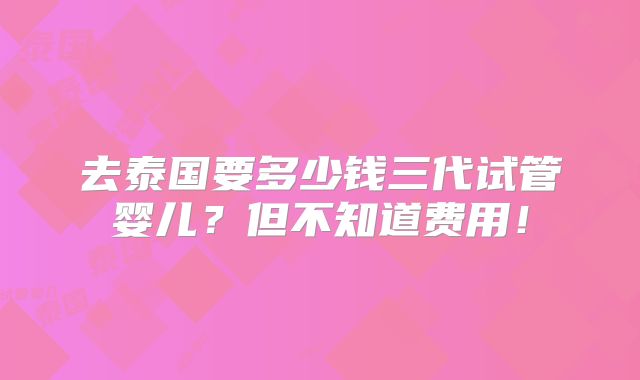去泰国要多少钱三代试管婴儿?但不知道费用!